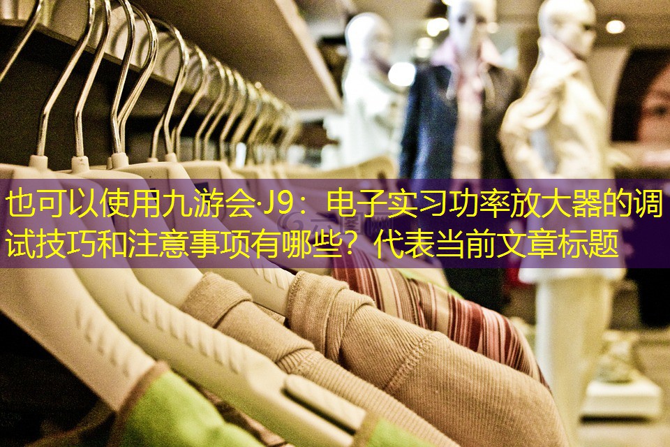 九游会·J9：电子实习功率放大器的调试技巧和注意事项有哪些？